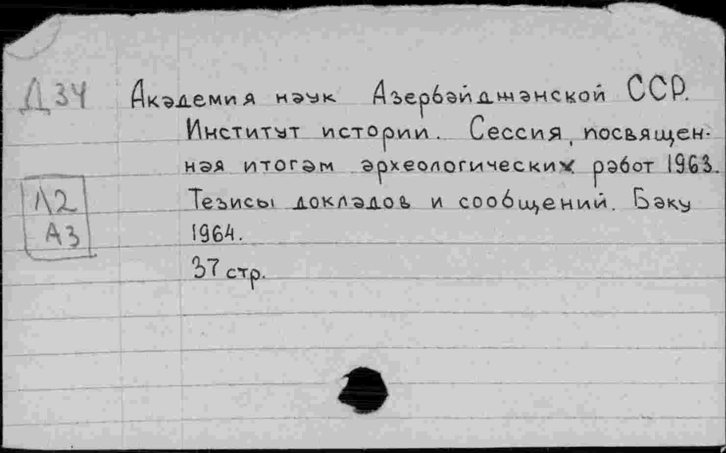 ﻿КЭДбмиЯ НЭУК Аъербэйдш ЭНСКОЙ ССР.
Институт истории. Сессия , иосья имен-
ная итогам археологических работ I96S Теъисы докладов, и сообщений. Е>ак^ 19 64,________
ЗТ стр.